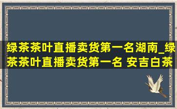 绿茶茶叶直播卖货第一名湖南_绿茶茶叶直播卖货第一名 安吉白茶